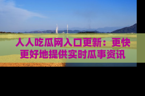 人人吃瓜网入口更新：更快更好地提供实时瓜事资讯