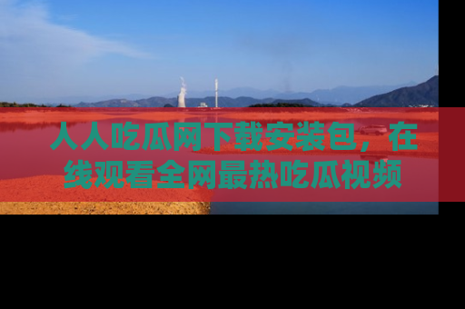 人人吃瓜网下载安装包，在线观看全网最热吃瓜视频