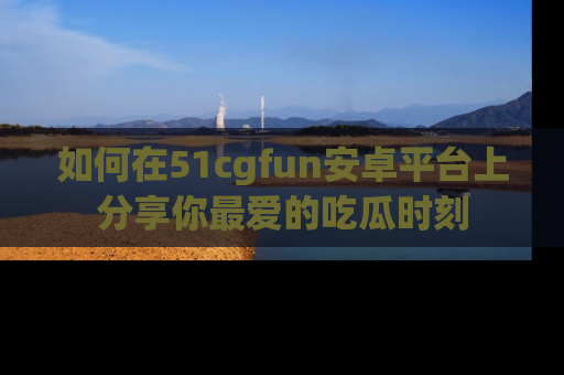 如何在51cgfun安卓平台上分享你最爱的吃瓜时刻