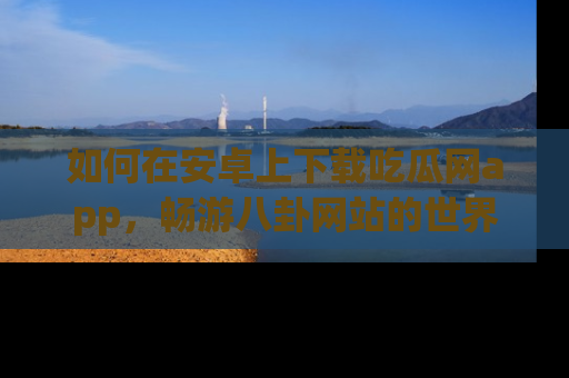 如何在安卓上下载吃瓜网app，畅游八卦网站的世界
