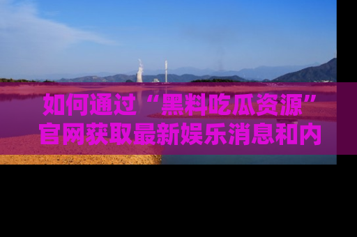 如何通过“黑料吃瓜资源”官网获取最新娱乐消息和内幕爆料