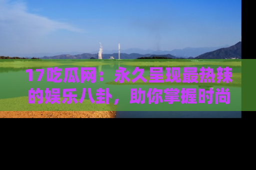 17吃瓜网：永久呈现最热辣的娱乐八卦，助你掌握时尚趋势