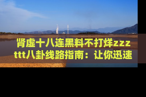 肾虚十八连黑料不打烊zzzttt八卦线路指南：让你迅速掌握热点事件脉络