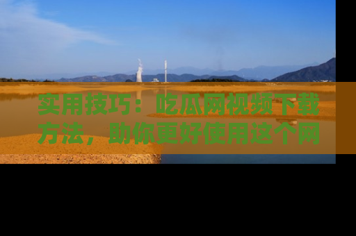 实用技巧：吃瓜网视频下载方法，助你更好使用这个网站