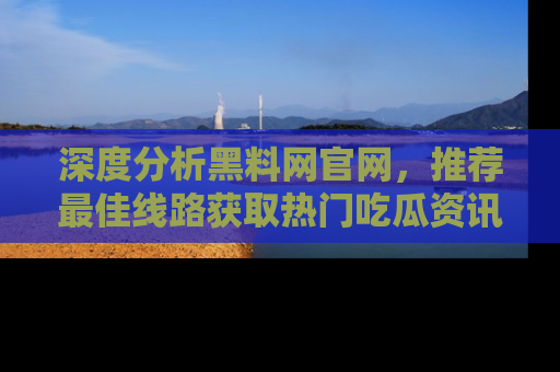 深度分析黑料网官网，推荐最佳线路获取热门吃瓜资讯