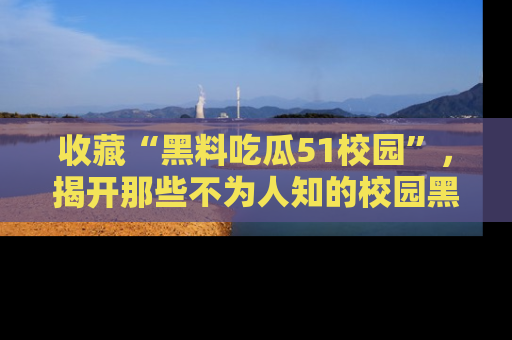 收藏“黑料吃瓜51校园”，揭开那些不为人知的校园黑幕！