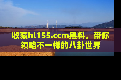 收藏hl155.ccm黑料，带你领略不一样的八卦世界