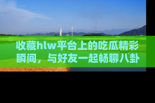 收藏hlw平台上的吃瓜精彩瞬间，与好友一起畅聊八卦趣闻！