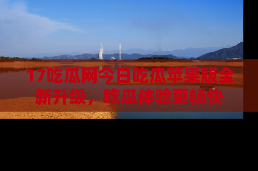 17吃瓜网今日吃瓜苹果版全新升级，吃瓜体验更畅快