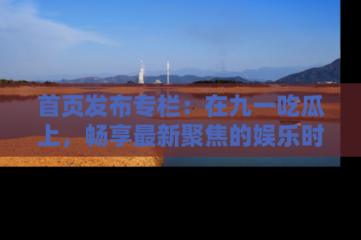 首页发布专栏：在九一吃瓜上，畅享最新聚焦的娱乐时讯