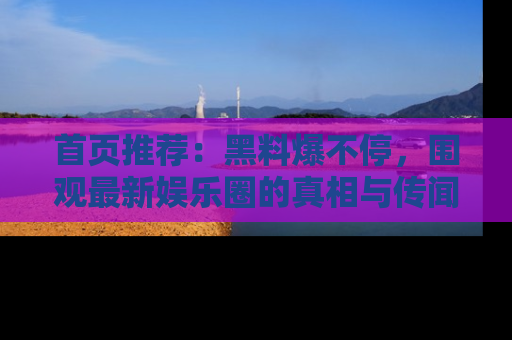 首页推荐：黑料爆不停，围观最新娱乐圈的真相与传闻