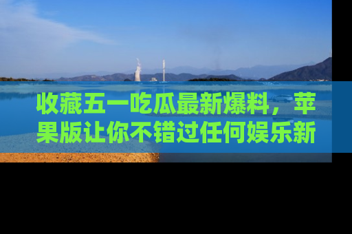 收藏五一吃瓜最新爆料，苹果版让你不错过任何娱乐新闻