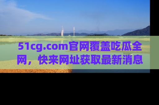 51cg.com官网覆盖吃瓜全网，快来网址获取最新消息与链接！