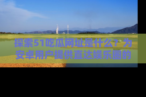 探索51吃瓜网址是什么？为安卓用户提供直达娱乐圈的途径
