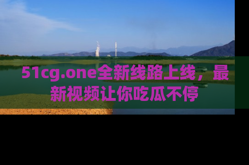 51cg.one全新线路上线，最新视频让你吃瓜不停
