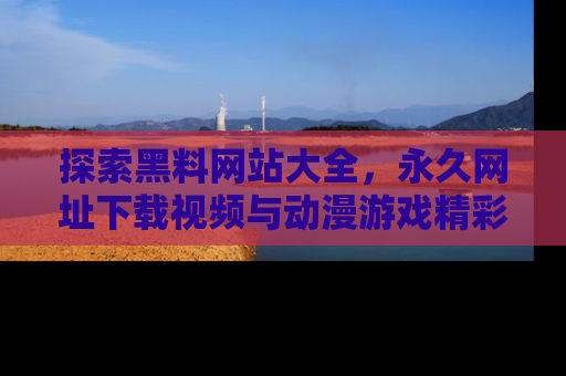 探索黑料网站大全,永久网址下载视频与动漫游戏精彩瞬间!