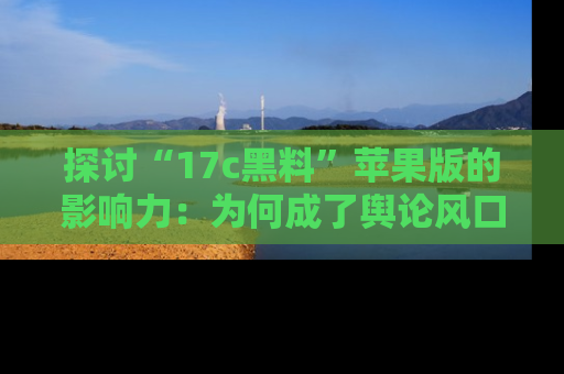 探讨“17c黑料”苹果版的影响力:为何成了舆论风口?