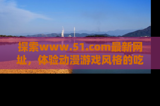 探索www.51.com最新网址,体验动漫游戏风格的吃瓜乐趣!
