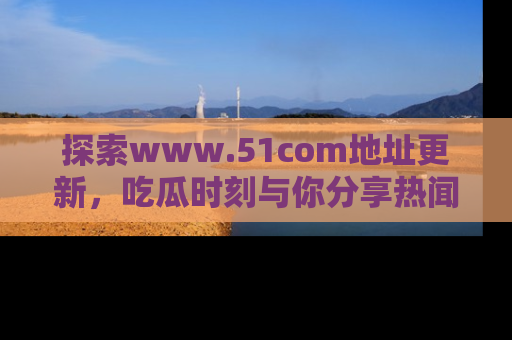 探索www.51com地址更新,吃瓜时刻与你分享热闻