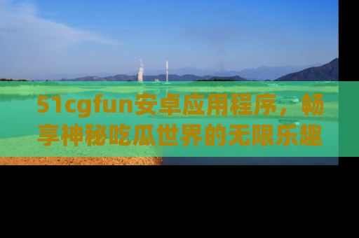51cgfun安卓应用程序，畅享神秘吃瓜世界的无限乐趣！