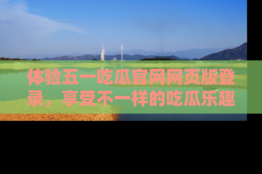 体验五一吃瓜官网网页版登录,享受不一样的吃瓜乐趣与互动体验