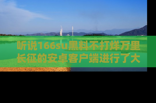 听说166su黑料不打烊万里长征的安卓客户端进行了大更新，八卦内容更加精彩与丰富！