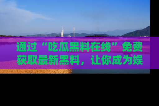 通过“吃瓜黑料在线”免费获取最新黑料，让你成为娱乐圈的内幕专家！