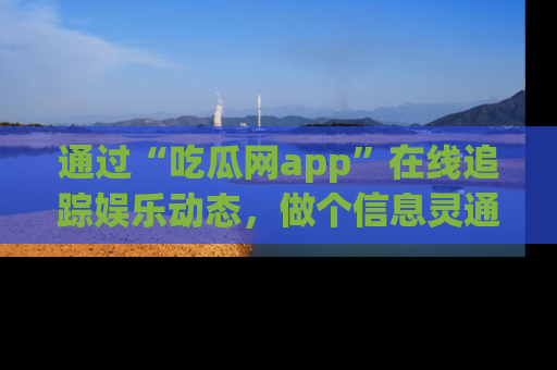 通过“吃瓜网app”在线追踪娱乐动态，做个信息灵通的吃瓜群众！