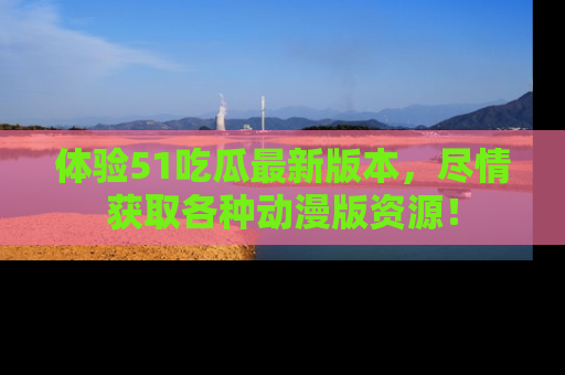 体验51吃瓜最新版本,尽情获取各种动漫版资源!
