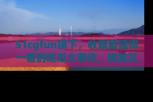 51cgfun旗下，收藏最值得一看的吃瓜大事件，搞笑又精彩！