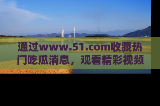 通过www.51.com收藏热门吃瓜消息,观看精彩视频与段子!