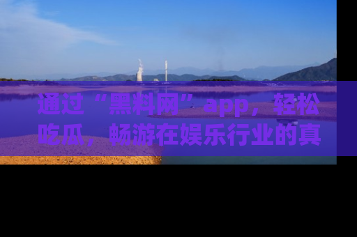 通过“黑料网”app，轻松吃瓜，畅游在娱乐行业的真实世界！
