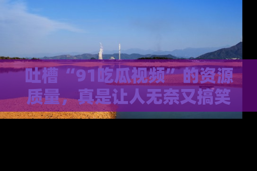 吐槽“91吃瓜视频”的资源质量,真是让人无奈又搞笑!
