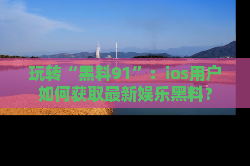 玩转“黑料91”：ios用户如何获取最新娱乐黑料？