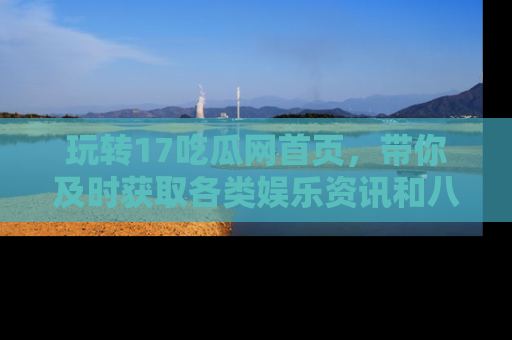 玩转17吃瓜网首页，带你及时获取各类娱乐资讯和八卦故事！