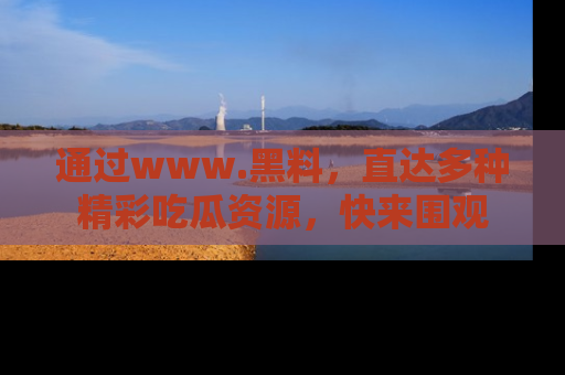 通过www.黑料,直达多种精彩吃瓜资源,快来围观