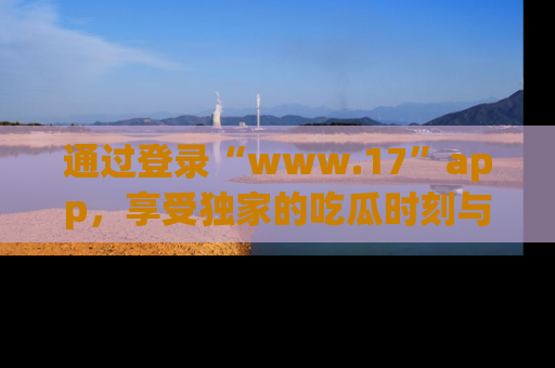 通过登录“www.17”app,享受独家的吃瓜时刻与娱乐资讯!