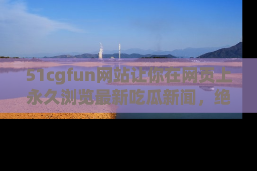 51cgfun网站让你在网页上永久浏览最新吃瓜新闻,绝不错过任何热点!