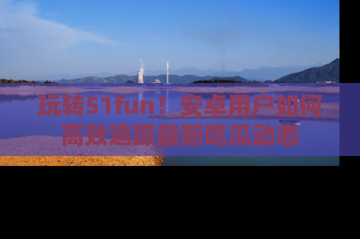 玩转51fun！安卓用户如何高效追踪最新吃瓜动态
