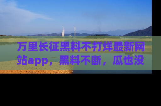 万里长征黑料不打烊最新网站app，黑料不断，瓜也没断，真香！