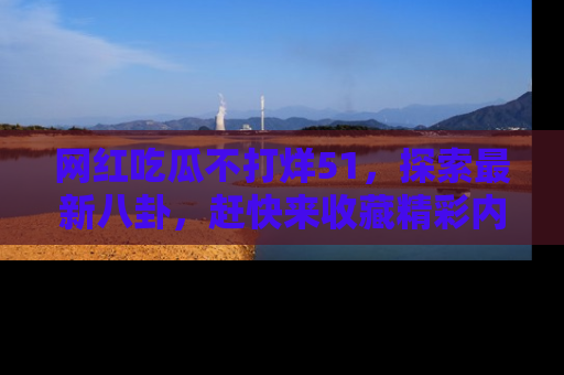 网红吃瓜不打烊51，探索最新八卦，赶快来收藏精彩内容！