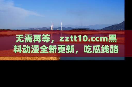 无需再等,zztt10.ccm黑料动漫全新更新,吃瓜线路佛系推荐!