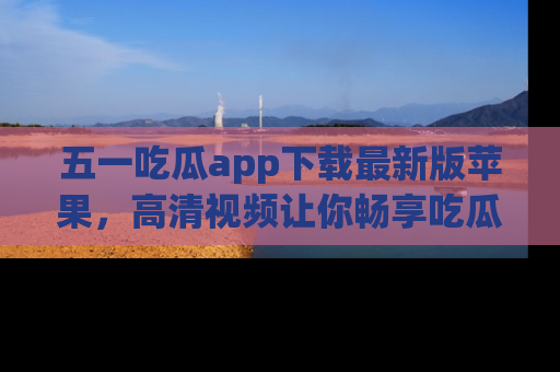 五一吃瓜app下载最新版苹果,高清视频让你畅享吃瓜乐趣