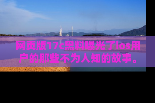 网页版17c黑料曝光了ios用户的那些不为人知的故事。
