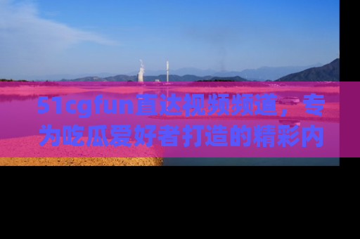 51cgfun直达视频频道,专为吃瓜爱好者打造的精彩内容库!