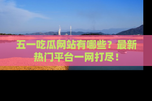 五一吃瓜网站有哪些?最新热门平台一网打尽!