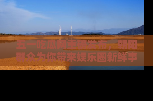 五一吃瓜网重磅发布,朝阳群众为你带来娱乐圈新鲜事!