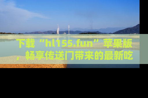 下载“hl155.fun”苹果版,畅享传送门带来的最新吃瓜资讯