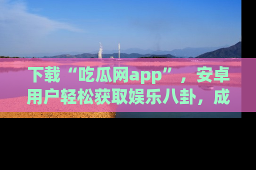 下载“吃瓜网app”,安卓用户轻松获取娱乐八卦,成为身边的知情达人!