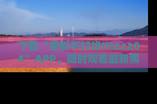 下载“黑料不打烊tttzzz04”APP,随时观看最新黑料不打烊tttzzz04在线!